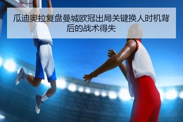 瓜迪奥拉复盘曼城欧冠出局关键换人时机背后的战术得失