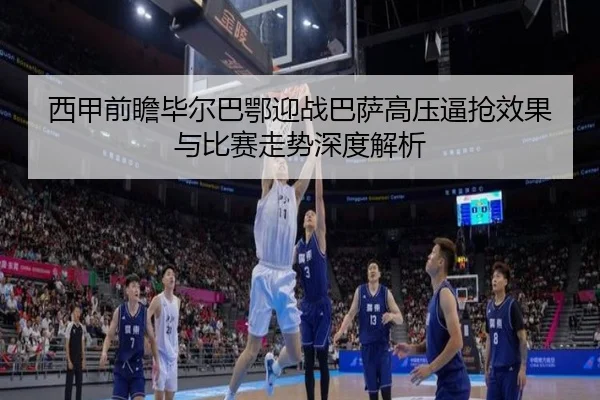 西甲前瞻毕尔巴鄂迎战巴萨高压逼抢效果与比赛走势深度解析