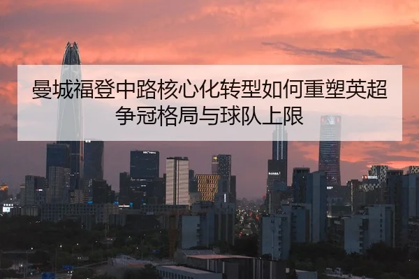 曼城福登中路核心化转型如何重塑英超争冠格局与球队上限