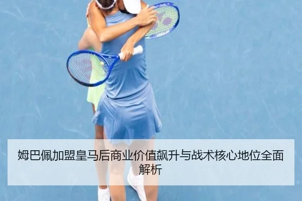 姆巴佩加盟皇马后商业价值飙升与战术核心地位全面解析