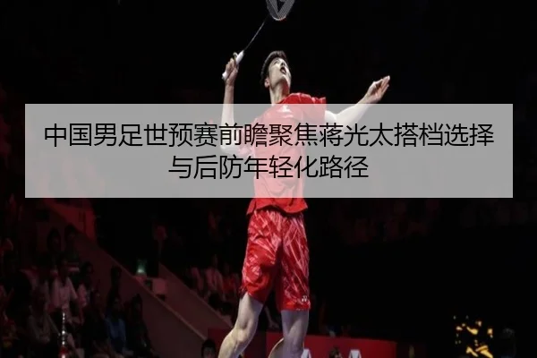 中国男足世预赛前瞻聚焦蒋光太搭档选择与后防年轻化路径