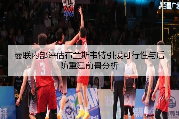 曼联内部评估布兰斯韦特引援可行性与后防重建前景分析