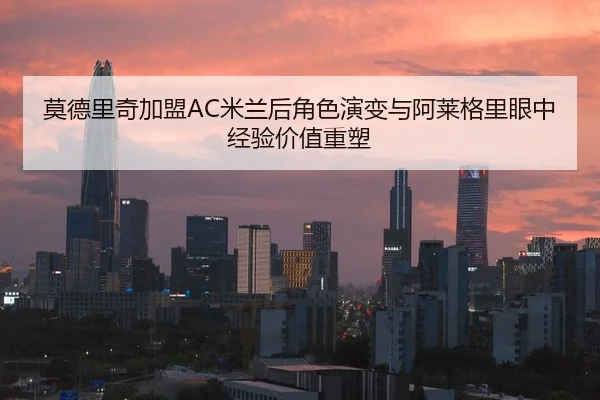 莫德里奇加盟AC米兰后角色演变与阿莱格里眼中经验价值重塑